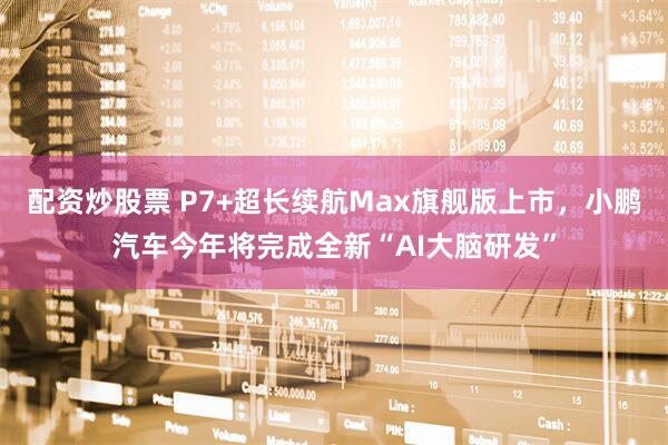 配资炒股票 P7+超长续航Max旗舰版上市，小鹏汽车今年将完成全新“AI大脑研发”