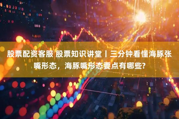 股票配资客服 股票知识讲堂丨三分钟看懂海豚张嘴形态，海豚嘴形态要点有哪些?