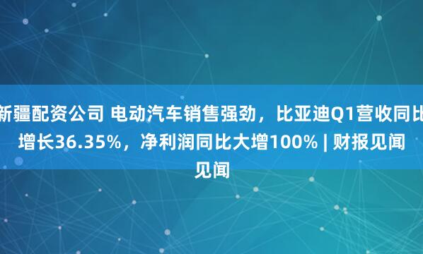 新疆配资公司 电动汽车销售强劲，比亚迪Q1营收同比增长36.35%，净利润同比大增100% | 财报见闻