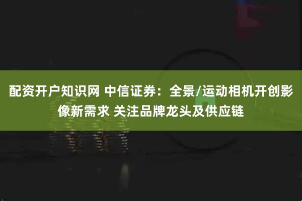 配资开户知识网 中信证券：全景/运动相机开创影像新需求 关注品牌龙头及供应链