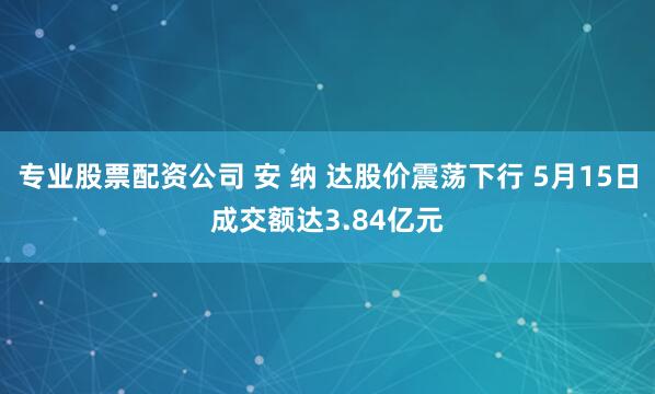 专业股票配资公司 安 纳 达股价震荡下行 5月15日成交额达3.84亿元