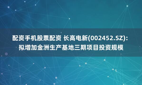 配资手机股票配资 长高电新(002452.SZ): 拟增加金洲生产基地三期项目投资规模