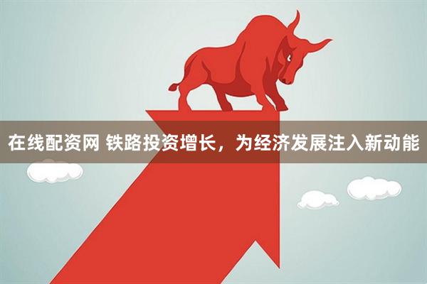 在线配资网 铁路投资增长，为经济发展注入新动能