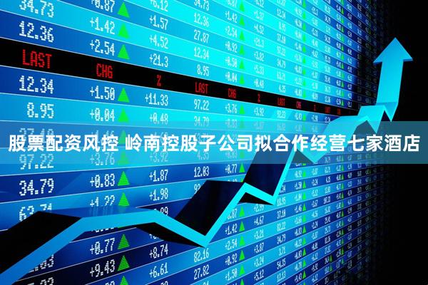 股票配资风控 岭南控股子公司拟合作经营七家酒店
