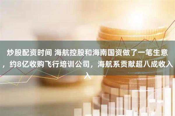炒股配资时间 海航控股和海南国资做了一笔生意，约8亿收购飞行培训公司，海航系贡献超八成收入