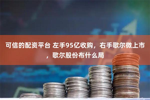 可信的配资平台 左手95亿收购，右手歌尔微上市，歌尔股份布什么局