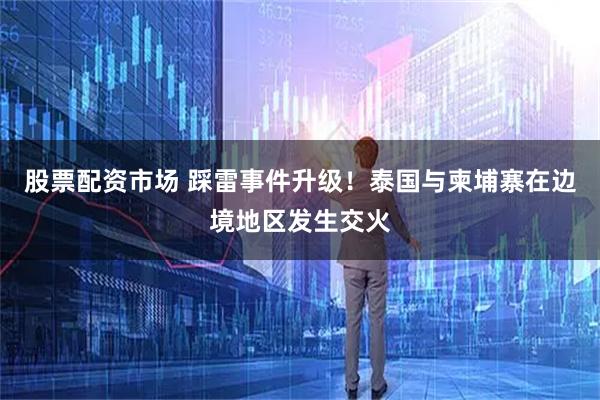 股票配资市场 踩雷事件升级！泰国与柬埔寨在边境地区发生交火