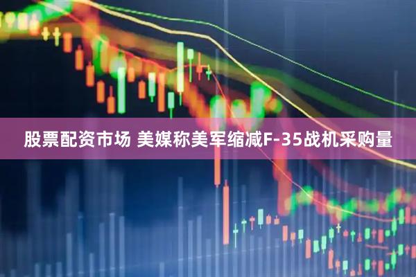 股票配资市场 美媒称美军缩减F-35战机采购量