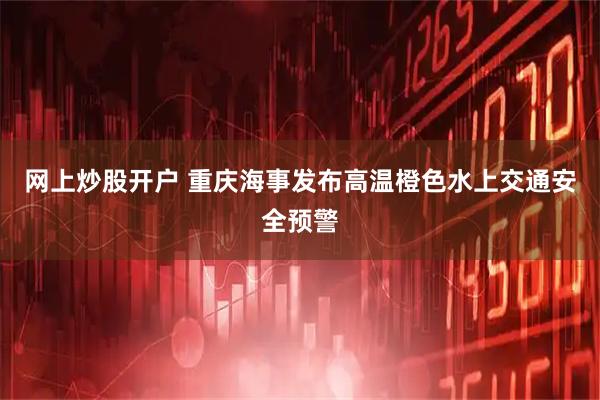 网上炒股开户 重庆海事发布高温橙色水上交通安全预警