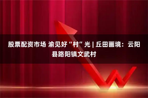股票配资市场 渝见好“村”光 | 丘田画境：云阳县路阳镇文武村