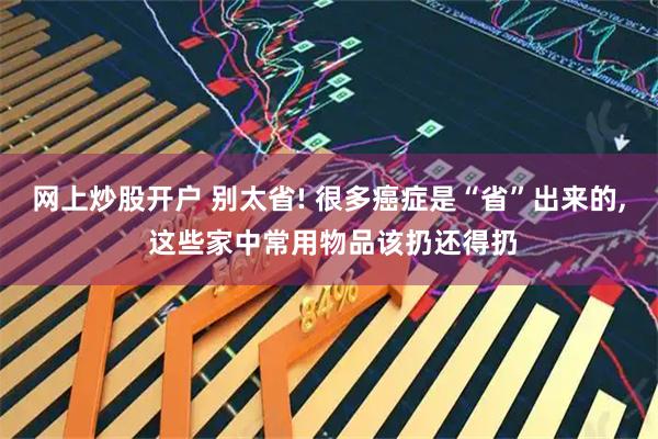 网上炒股开户 别太省! 很多癌症是“省”出来的, 这些家中常用物品该扔还得扔