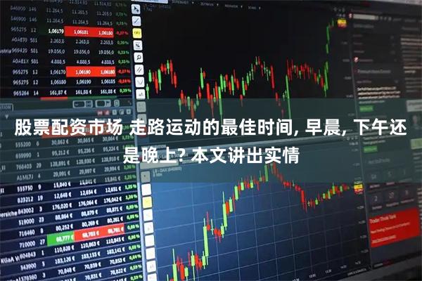 股票配资市场 走路运动的最佳时间, 早晨, 下午还是晚上? 本文讲出实情