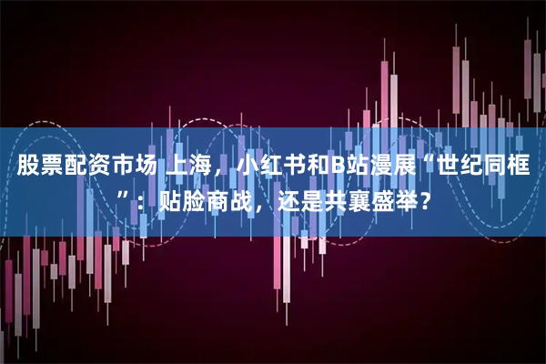股票配资市场 上海，小红书和B站漫展“世纪同框”：贴脸商战，还是共襄盛举？