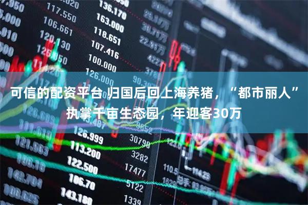 可信的配资平台 归国后回上海养猪，“都市丽人”执掌千亩生态园，年迎客30万