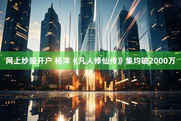 网上炒股开户 杨洋《凡人修仙传》集均破2000万