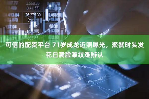 可信的配资平台 71岁成龙近照曝光，聚餐时头发花白满脸皱纹难辨认