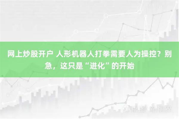 网上炒股开户 人形机器人打拳需要人为操控?别急,这只是“进化”的开始
