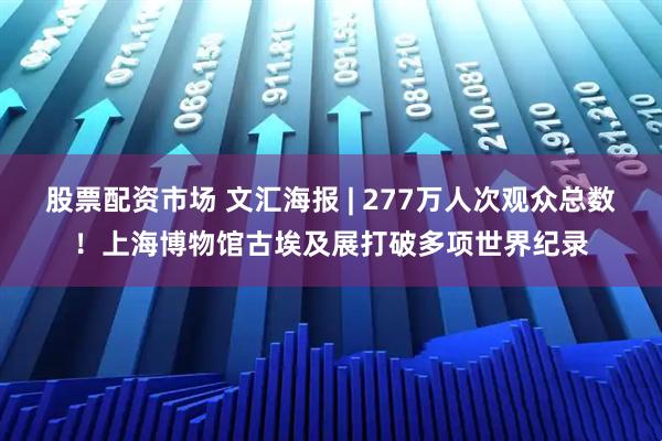 股票配资市场 文汇海报 | 277万人次观众总数！上海博物馆古埃及展打破多项世界纪录