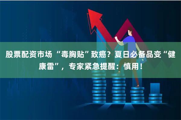 股票配资市场 “毒胸贴”致癌？夏日必备品变“健康雷”，专家紧急提醒：慎用！