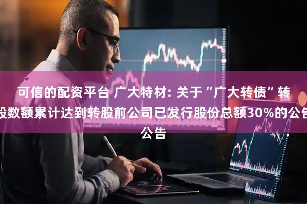可信的配资平台 广大特材: 关于“广大转债”转股数额累计达到转股前公司已发行股份总额30%的公告