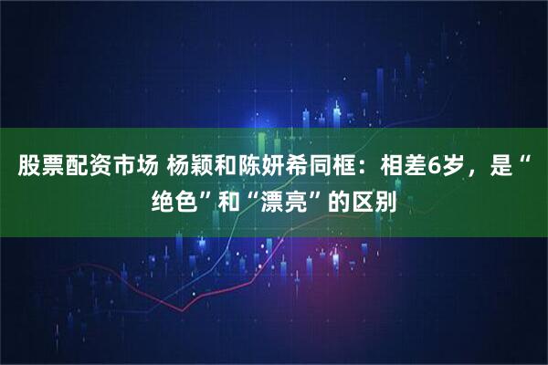 股票配资市场 杨颖和陈妍希同框：相差6岁，是“绝色”和“漂亮”的区别