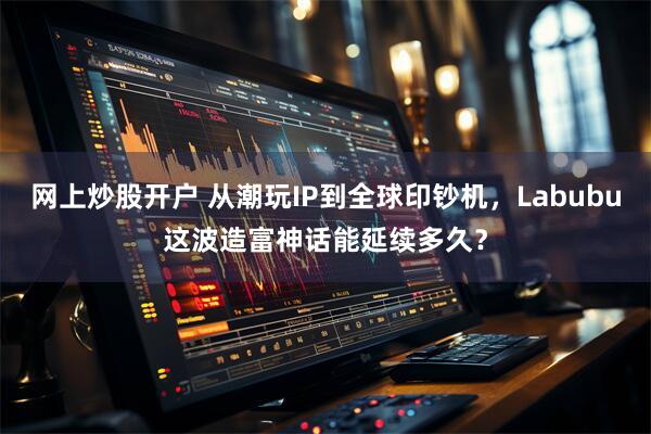 网上炒股开户 从潮玩IP到全球印钞机，Labubu这波造富神话能延续多久？