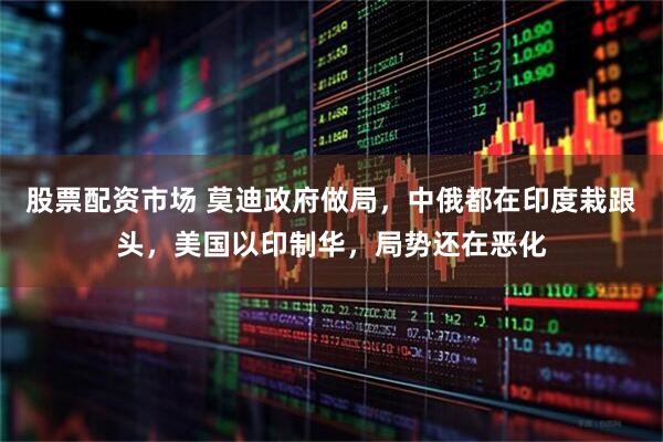 股票配资市场 莫迪政府做局，中俄都在印度栽跟头，美国以印制华，局势还在恶化