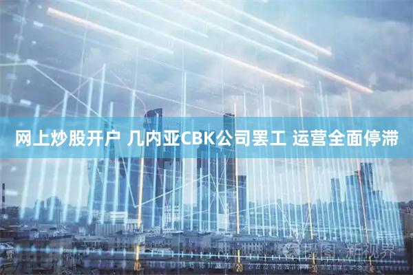 网上炒股开户 几内亚CBK公司罢工 运营全面停滞