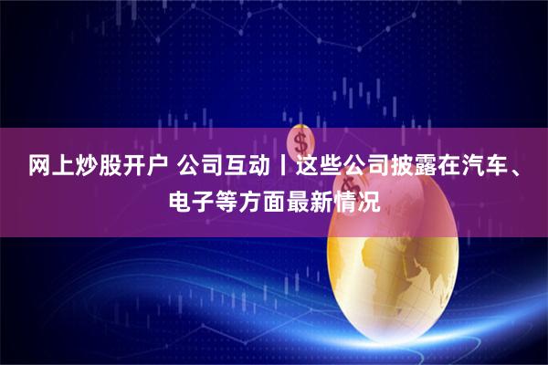 网上炒股开户 公司互动丨这些公司披露在汽车、电子等方面最新情况