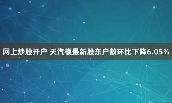 网上炒股开户 天汽模最新股东户数环比下降6.05%