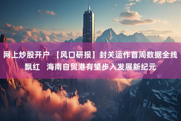网上炒股开户 【风口研报】封关运作首周数据全线飘红   海南自贸港有望步入发展新纪元