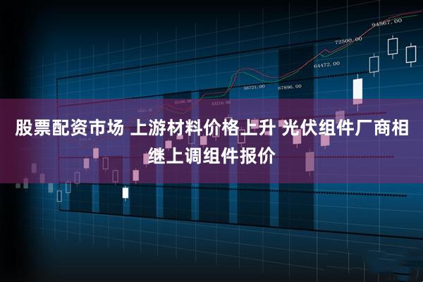 股票配资市场 上游材料价格上升 光伏组件厂商相继上调组件报价
