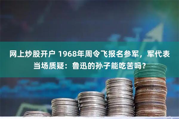 网上炒股开户 1968年周令飞报名参军，军代表当场质疑：鲁迅的孙子能吃苦吗？