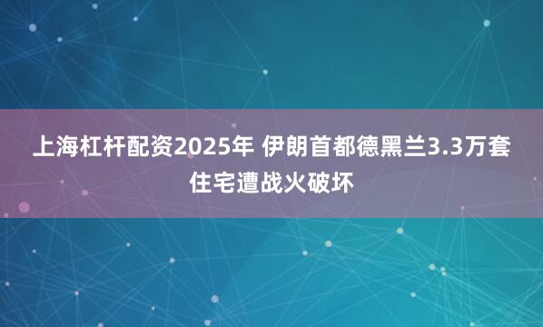 上海杠杆配资2025年 伊朗首都德黑兰3.3万套住宅遭战火破坏