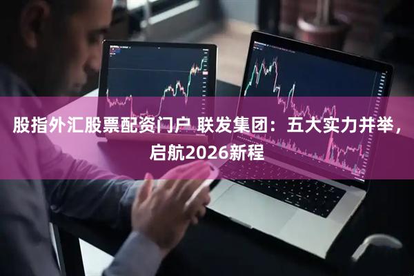 股指外汇股票配资门户 联发集团：五大实力并举，启航2026新程