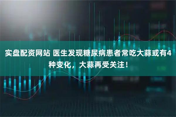实盘配资网站 医生发现糖尿病患者常吃大蒜或有4种变化，大蒜再受关注！