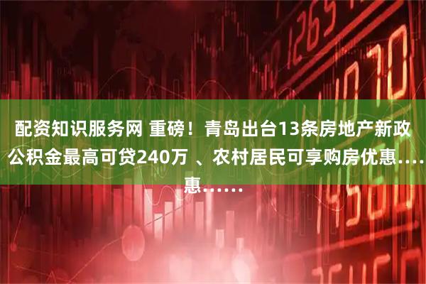 配资知识服务网 重磅！青岛出台13条房地产新政，公积金最高可贷240万 、农村居民可享购房优惠……