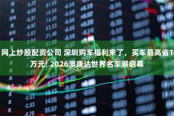 网上炒股配资公司 深圳购车福利来了，买车最高省1万元! 2026澳康达世界名车展启幕