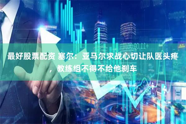 最好股票配资 塞尔：亚马尔求战心切让队医头疼，教练组不得不给他刹车