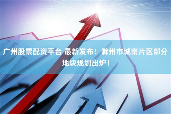 广州股票配资平台 最新发布！滁州市城南片区部分地块规划出炉！