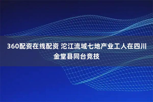 360配资在线配资 沱江流域七地产业工人在四川金堂县同台竞技