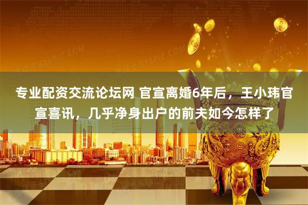 专业配资交流论坛网 官宣离婚6年后，王小玮官宣喜讯，几乎净身出户的前夫如今怎样了