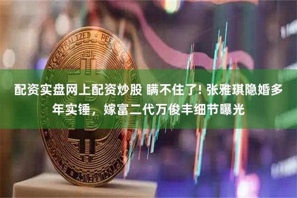 配资实盘网上配资炒股 瞒不住了! 张雅琪隐婚多年实锤，嫁富二代万俊丰细节曝光