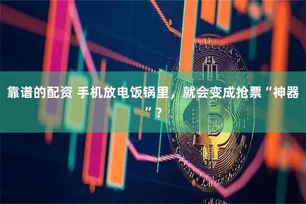 靠谱的配资 手机放电饭锅里，就会变成抢票“神器”？