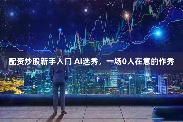 配资炒股新手入门 AI选秀，一场0人在意的作秀