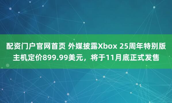 配资门户官网首页 外媒披露Xbox 25周年特别版主机定价899.99美元，将于11月底正式发售