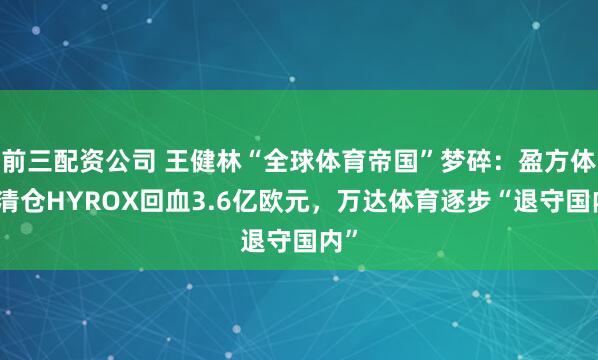 前三配资公司 王健林“全球体育帝国”梦碎：盈方体育清仓HYROX回血3.6亿欧元，万达体育逐步“退守国内”