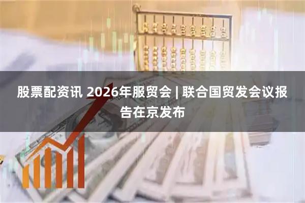 股票配资讯 2026年服贸会 | 联合国贸发会议报告在京发布