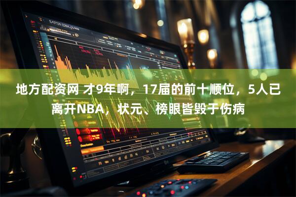 地方配资网 才9年啊，17届的前十顺位，5人已离开NBA，状元、榜眼皆毁于伤病