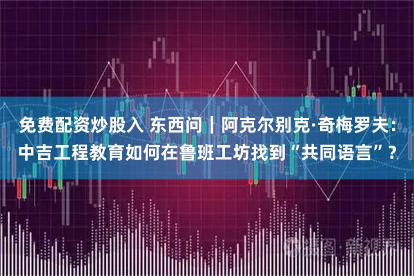 免费配资炒股入 东西问｜阿克尔别克·奇梅罗夫：中吉工程教育如何在鲁班工坊找到“共同语言”？